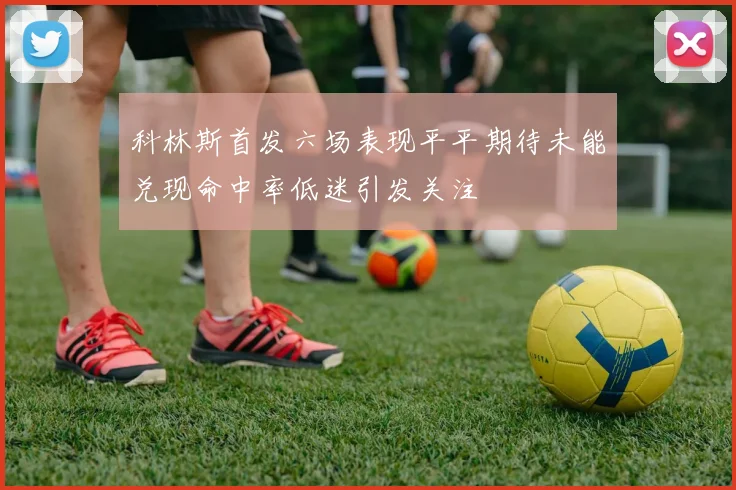 科林斯首发六场表现平平期待未能兑现命中率低迷引发关注