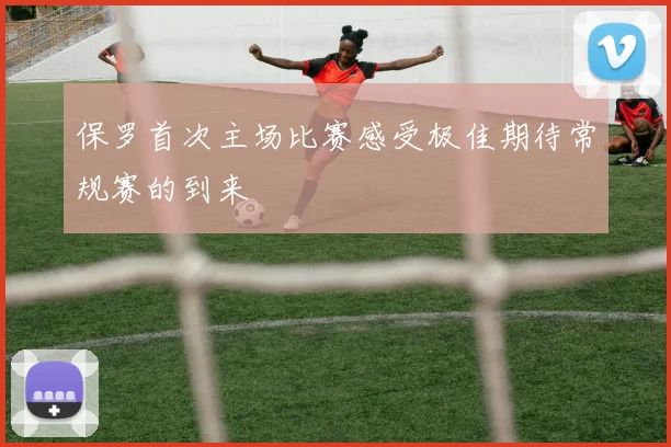 保罗首次主场比赛感受极佳期待常规赛的到来