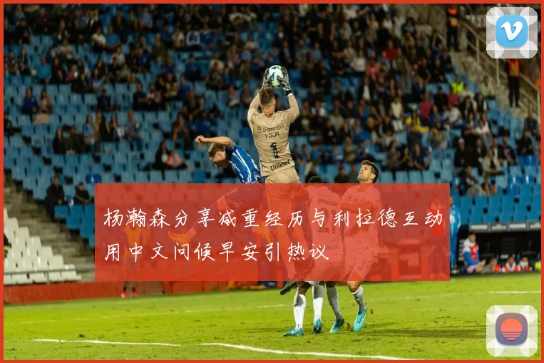 杨瀚森分享减重经历与利拉德互动用中文问候早安引热议