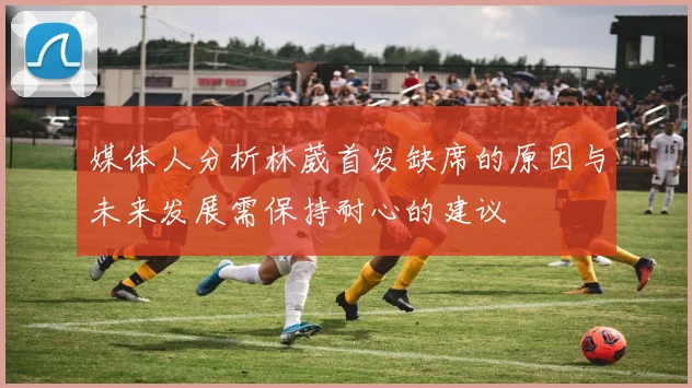 媒体人分析林葳首发缺席的原因与未来发展需保持耐心的建议