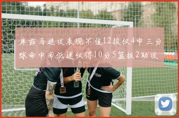库兹马进攻表现不佳12投仅4中三分球命中率低迷仅得10分5篮板2助攻