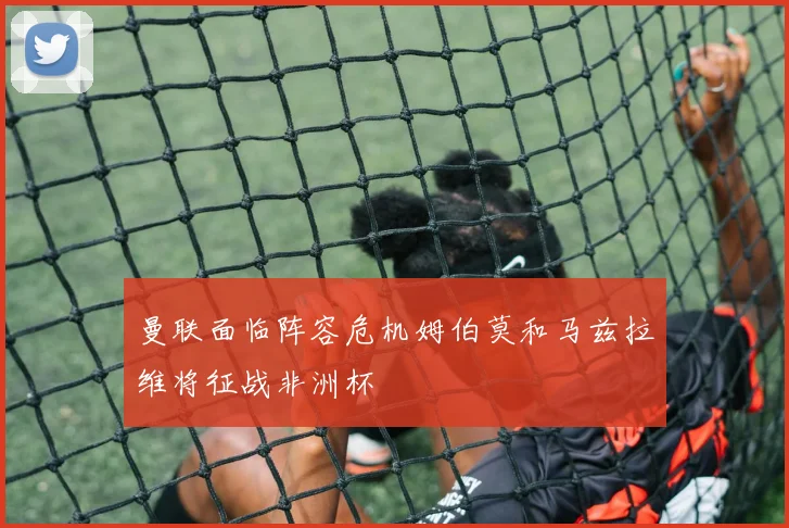 曼联面临阵容危机姆伯莫和马兹拉维将征战非洲杯