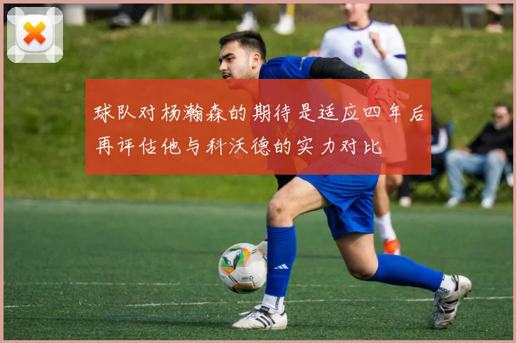 球队对杨瀚森的期待是适应四年后再评估他与科沃德的实力对比