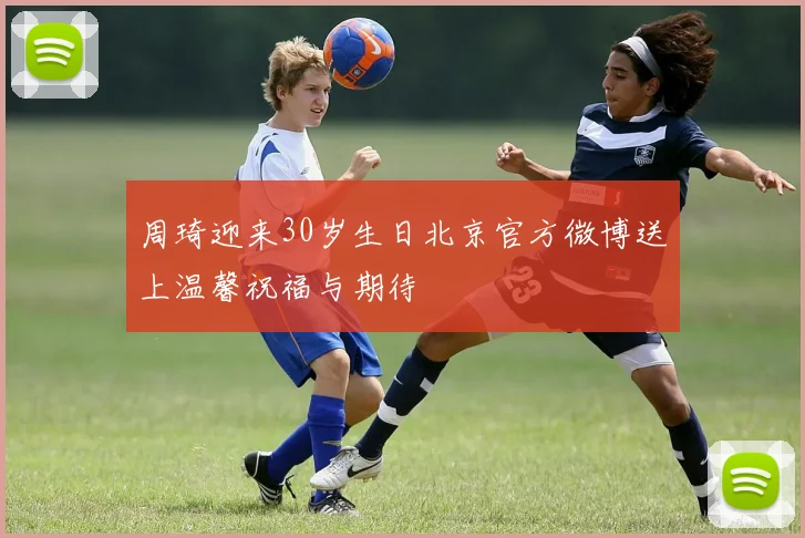 周琦迎来30岁生日北京官方微博送上温馨祝福与期待