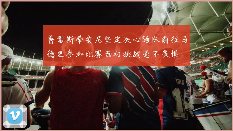 普雷斯蒂安尼坚定决心随队前往马德里参加比赛面对挑战毫不畏惧