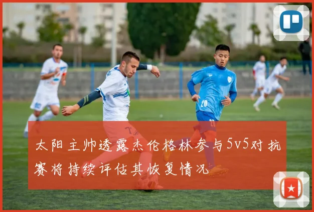 太阳主帅透露杰伦格林参与5v5对抗赛将持续评估其恢复情况