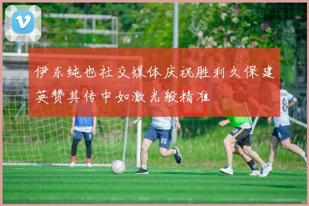 伊东纯也社交媒体庆祝胜利久保建英赞其传中如激光般精准