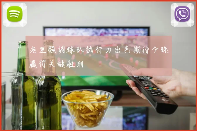 老里强调球队执行力出色期待今晚赢得关键胜利