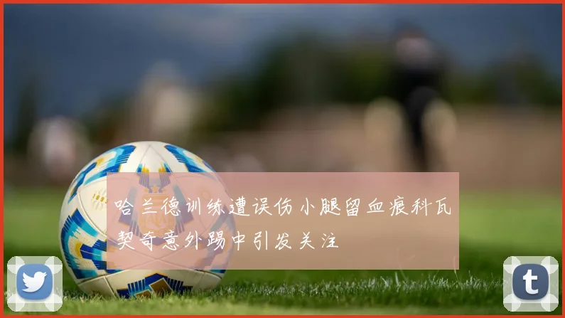 哈兰德训练遭误伤小腿留血痕科瓦契奇意外踢中引发关注