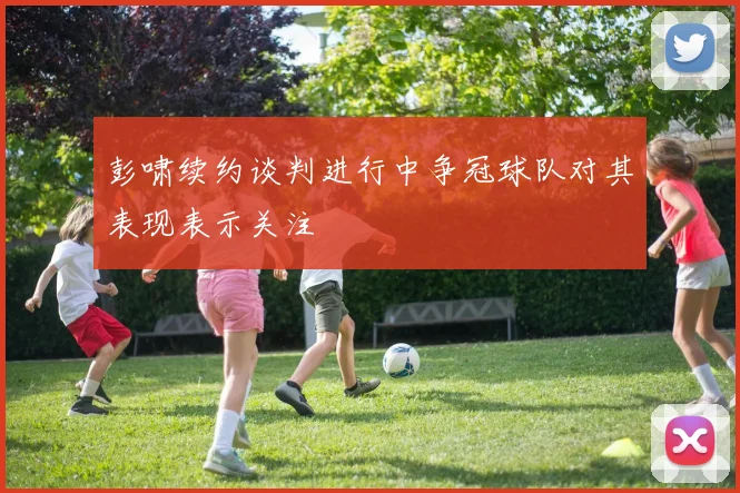 彭啸续约谈判进行中争冠球队对其表现表示关注