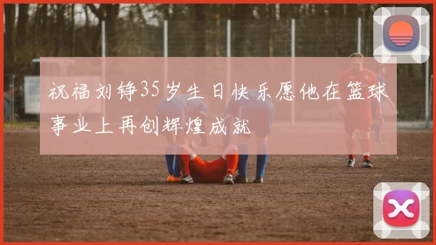 祝福刘铮35岁生日快乐愿他在篮球事业上再创辉煌成就