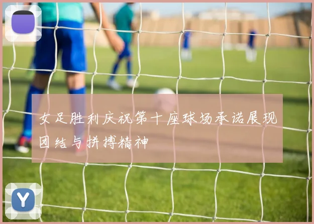 女足胜利庆祝第十座球场承诺展现团结与拼搏精神