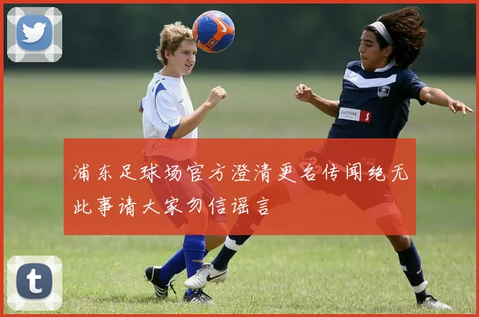浦东足球场官方澄清更名传闻绝无此事请大家勿信谣言