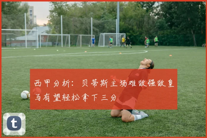 西甲分析：贝蒂斯主场难敌强敌皇马有望轻松拿下三分