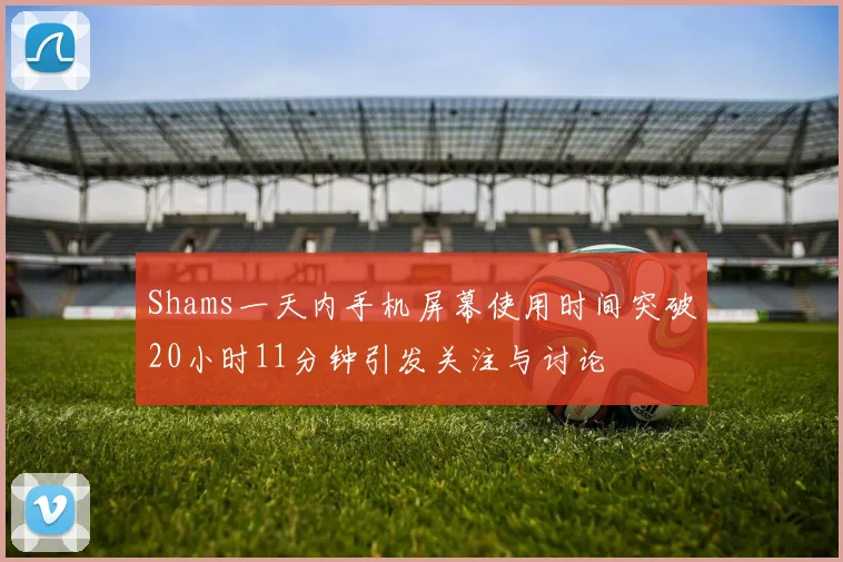 Shams一天内手机屏幕使用时间突破20小时11分钟引发关注与讨论