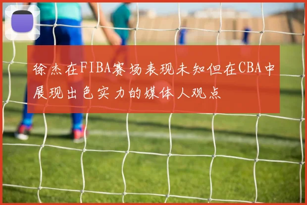 徐杰在FIBA赛场表现未知但在CBA中展现出色实力的媒体人观点