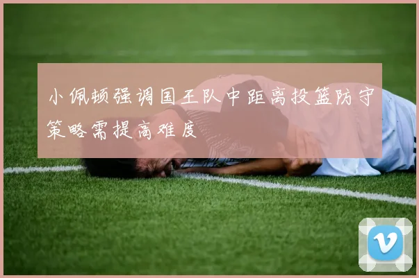 小佩顿强调国王队中距离投篮防守策略需提高难度