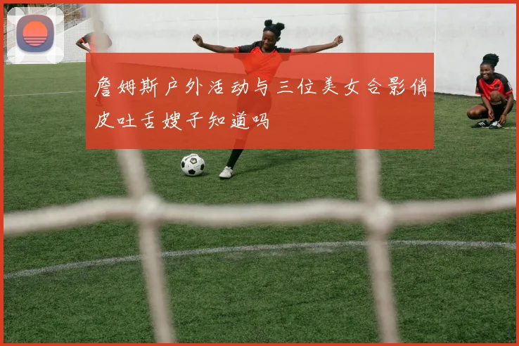 詹姆斯户外活动与三位美女合影俏皮吐舌嫂子知道吗