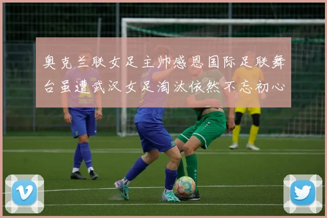 奥克兰联女足主帅感恩国际足联舞台虽遭武汉女足淘汰依然不忘初心