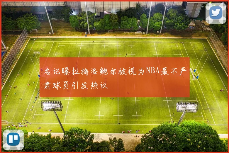 名记曝拉梅洛鲍尔被视为NBA最不严肃球员引发热议