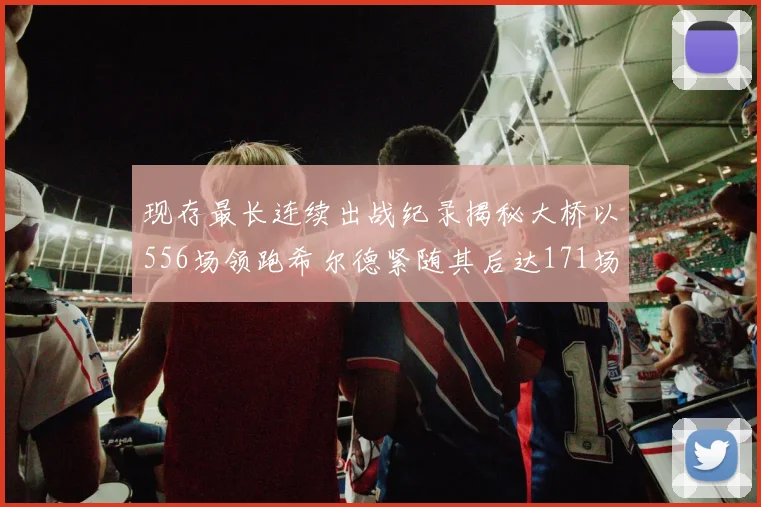 现存最长连续出战纪录揭秘大桥以556场领跑希尔德紧随其后达171场