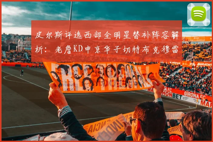 皮尔斯评选西部全明星替补阵容解析：老詹KD申京华子切特布克穆雷的实力对比