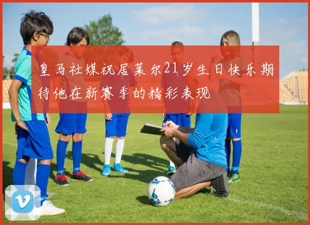 皇马社媒祝居莱尔21岁生日快乐期待他在新赛季的精彩表现