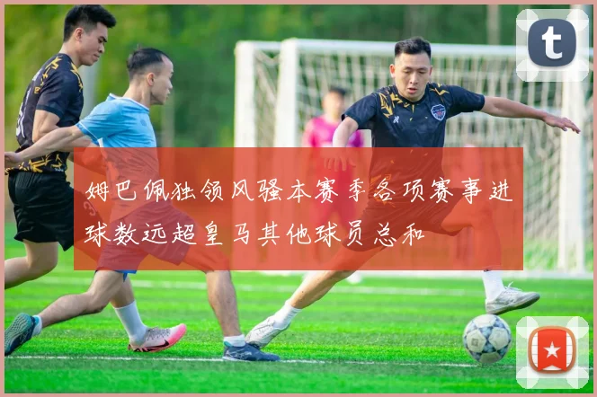 姆巴佩独领风骚本赛季各项赛事进球数远超皇马其他球员总和