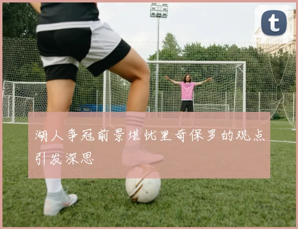 湖人争冠前景堪忧里奇保罗的观点引发深思