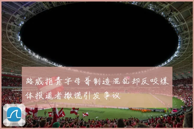 路威指责字母哥制造混乱却反咬媒体报道者撒谎引发争议