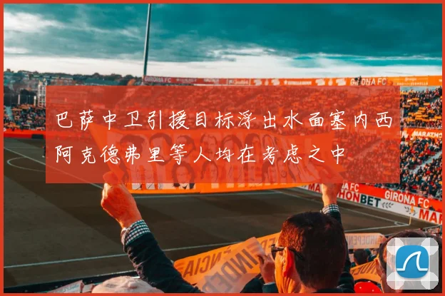 巴萨中卫引援目标浮出水面塞内西阿克德弗里等人均在考虑之中