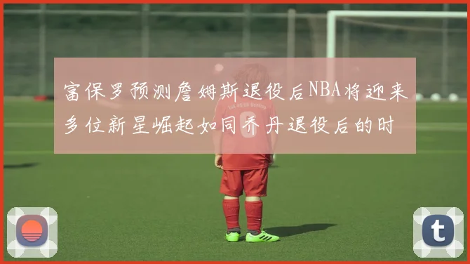 富保罗预测詹姆斯退役后NBA将迎来多位新星崛起如同乔丹退役后的时代